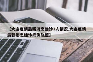 【大连疫情最新消息确诊7人情况,大连疫情最新消息确诊病例轨迹】