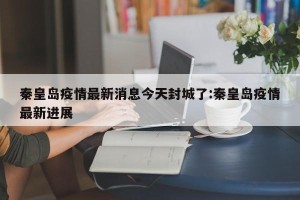 秦皇岛疫情最新消息今天封城了:秦皇岛疫情最新进展