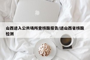 山西进入公共场所查核酸报告/进山西省核酸检测