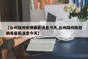 【台州路桥疫情最新消息今天,台州路桥新冠病毒最新消息今天】