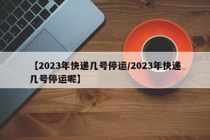 【2023年快递几号停运/2023年快递几号停运呢】