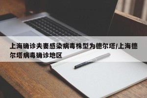 上海确诊夫妻感染病毒株型为德尔塔/上海德尔塔病毒确诊地区