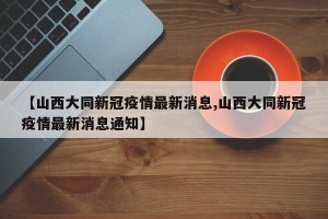 【山西大同新冠疫情最新消息,山西大同新冠疫情最新消息通知】