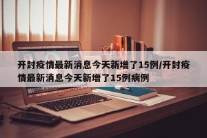 开封疫情最新消息今天新增了15例/开封疫情最新消息今天新增了15例病例