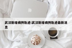武汉新增病例轨迹:武汉新增病例轨迹最新消息