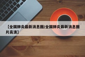 【全国肺炎最新消息图/全国肺炎最新消息图片高清】