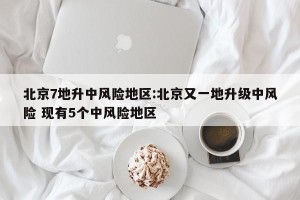 北京7地升中风险地区:北京又一地升级中风险 现有5个中风险地区