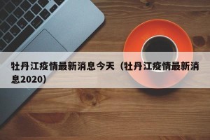 牡丹江疫情最新消息今天（牡丹江疫情最新消息2020）